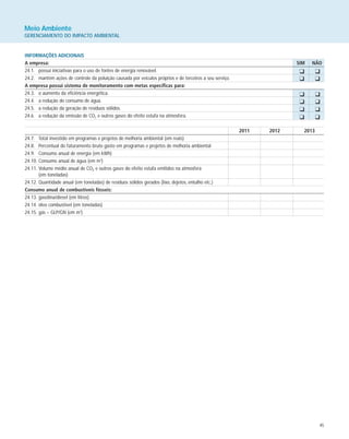 45
Meio Ambiente
GERENCIAMENTO DO IMPACTO AMBIENTAL
INFORMAÇÕES ADICIONAIS
A empresa: SIM NÃO
24.1. possui iniciativas para o uso de fontes de energia renovável.
24.2. mantém ações de controle da poluição causada por veículos próprios e de terceiros a seu serviço.
A empresa possui sistema de monitoramento com metas específicas para:
24.3. o aumento da eficiência energética.
24.4. a redução do consumo de água.
24.5. a redução da geração de resíduos sólidos.
24.6. a redução da emissão de CO2 e outros gases do efeito estufa na atmosfera.
2011 2012 2013
24.7. Total investido em programas e projetos de melhoria ambiental (em reais)
24.8. Percentual do faturamento bruto gasto em programas e projetos de melhoria ambiental
24.9. Consumo anual de energia (em kWh)
24.10. Consumo anual de água (em m3
)
24.11. Volume médio anual de CO2 e outros gases do efeito estufa emitidos na atmosfera
(em toneladas)
24.12. Quantidade anual (em toneladas) de resíduos sólidos gerados (lixo, dejetos, entulho etc.)
Consumo anual de combustíveis fósseis:
24.13. gasolina/diesel (em litros)
24.14. óleo combustível (em toneladas)
24.15. gás – GLP/GN (em m3
)
K K
K K
K K
K K
K K
K K
 