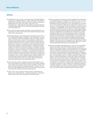 46
NOTAS
37 A propósito do tema, conheça a Convenção sobre Diversidade Biológica
(Convention on Biological Diversity – CDB), principal fórum mundial na
definição do marco legal e político para temas e questões relacionados à
biodiversidade. Para saber como apoiar a CDB, veja os sites
www.cdb.gov.br e www.biodiv.org. Veja também o manual As Empresas
e a Biodiversidade, disponível em www.wbcsd.org/web/publications/busi-
ness-bio-portugese.pdf.
38 Para conhecer a lista de animais ameaçados, veja a Lista Vermelha da
organização The World Conservation Union (União Mundial para a Natu-
reza), no site www.iucn.org.
39 Segundo a Agenda 21 (www.mma.gov.br/port/se/agen21/cap21.html), os
3 Rs – Redução, Reutilização e Reciclagem – são os passos para que indi-
víduos, instituições e governos consigam realmente minimizar a explora-
ção de recursos naturais, o volume do lixo produzido, os impactos da
sociedade urbano-industrial sobre o meio ambiente. Redução envolve a
adoção de medidas para evitar o descarte de produtos, implicando uma
diminuição no consumo e no desperdício de bens. Depende de uma pro-
funda revisão nos padrões atuais de produção e consumo. Reutilização
engloba as atividades que aproveitam produtos e embalagens antes de
seu descarte, como no reúso direto (de vasilhames ou do verso de folhas
de papel, por exemplo), em restauros, em trocas de material usado, em
artesanato com sobras, etc. Reciclagem é a recuperação do material des-
cartado modificando-se suas características físicas. Pode ser direta (pré-
consumo), quando o material descartado é reprocessado na própria linha
de produção, como no caso de aparas de papel, rebarbas metálicas etc.,
ou indireta (pós-consumo), quando são reprocessados materiais que
foram descartados como lixo por seus usuários. Mais informações em
www.cecae.usp.br/recicla/ ou em www.cempre.org.br.
40 Sobre consumo consciente, qualquer organização pode ajudar a cons-
truir uma sociedade mais sustentável e justa nas suas escolhas cotidianas,
seja na forma como consome recursos naturais, produtos e serviços, seja
pela escolha das empresas fornecedoras das quais vai comprar, em fun-
ção de sua responsabilidade social. Para saber mais, acesse o site do Insti-
tuto Akatu pelo Consumo Consciente (www.akatu.net).
41 Sobre o tema, veja o manual do Instituto Ethos O Compromisso das
Empresas com o Meio Ambiente – A Agenda Ambiental e a Sustentabili-
dade da Economia Florestal, disponível em www.ethos.org.br.
42 Entre os produtos provenientes da floresta utilizados pelas empresas em
sua operação diária ou na produção, há os madeireiros, como a celulose,
para papel e embalagens, a madeira, para móveis, lápis, pisos, etc., e o
madeiramento para a construção civil, e os não-madeireiros, como óleos,
ervas e frutas utilizados na fabricação de medicamentos, alimentos, cos-
méticos etc. Uma organização ciente de seu papel na cadeia de consumo
e produção e, principalmente, de seu poder de mudar a atual situação
de exploração ilegal e predatória das florestas, de distribuição desigual e
injusta das riquezas obtidas pela exploração da biodiversidade (um bem
de toda a humanidade) e de apropriação de conhecimentos e práticas
tradicionais poderá, por meio de sua liderança, ajudar na conservação
das florestas remanescentes e da biodiversidade e atuar no sentido de
distribuir de forma eqüitativa a riqueza obtida por sua utilização. Para
mais informações, veja os sites http://compradores.amazonia.org.br/ e
www.amazonia.org.br. Para conhecer a Convenção sobre Diversidade
Biológica (CDB), veja os sites www.cdb.gov.br e www.biodiv.org. Conheça
também o manual As Empresas e a Biodiversidade, disponível em www.-
wbcsd.org/web/publications/business-bio-portugese.pdf.
43 Uma das certificações mais importantes é a do FSC (Forest Stewardship
Council, que significa Conselho de Manejo Florestal), cujo objetivo é
difundir o bom manejo florestal, conforme princípios e critérios que con-
ciliam as salvaguardas ecológicas com os benefícios sociais e a viabilidade
econômica. O selo FSC para manejo florestal atesta que a madeira ou
outro insumo florestal utilizado em determinado produto é oriundo de
uma floresta manejada de forma ecologicamente adequada, socialmente
justa e economicamente viável, e foi obtido cumprindo-se todas as leis
vigentes. Produtos intermediários ou finais que utilizam matéria-prima
florestal com o selo FSC para cadeia de custódia garantem a rastreabili-
dade da matéria-prima da floresta até o consumidor final. O selo FSC ser-
ve para orientar o consumidor consciente a optar por um produto que
não degrada o meio ambiente e contribui para o desenvolvimento social
e econômico da região em que foi obtido. Serve também para ajudar o
comprador atacadista ou varejista a escolher um produto diferenciado e
com valor agregado, capaz de conquistar um público mais exigente e,
assim, abrir novos mercados. Mais informações em www.fsc.org.br.
Meio Ambiente
 