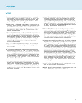 51
NOTAS
44 Como forma de prevenir e eliminar o trabalho infantil, a Organização
Internacional do Trabalho (OIT) adotou a Convenção 138, de 1973, sobre
idade mínima para admissão a emprego, e a Convenção 182, de 1999,
sobre a proibição das piores formas de trabalho infantil e sua elimina-
ção. Fonte: OIT Brasil (www.oitbrasil.org.br).
45 Em seu Artigo 2º., a Convenção 29 da OIT, sobre o Trabalho Forçado ou
Obrigatório, define a expressão “trabalho forçado ou obrigatório” como
“todo trabalho ou serviço exigido de uma pessoa sob a ameaça de san-
ção e para o qual não se tenha oferecido espontaneamente”. Para mais
informações sobre trabalho forçado, veja o site www.oitbrasil.org.br/-
prgatv/in_focus/trab_esc.php.
46 Preparado pelo Ministério do Trabalho, o Cadastro dos Empregadores da
Portaria 540, de 15 de outubro de 2004, conhecido como “lista suja”,
contém os principais dados de empresas e empregadores que foram fla-
grados explorando mão-de-obra escrava ou mantendo trabalhadores em
situação análoga à escravidão, em condições precárias de higiene, sem
alimentação adequada, sem pagamento ou com documentos retidos.
Veja a Lista Suja do Trabalho Escravo em http://www.reporterbra-
sil.com.br/listasuja/index.php.
47 Veja o manual do Instituto Ethos Como Fortalecer a Responsabilidade
Social nas Relações entre Grandes e Pequenas Empresas, disponível em
www.ethos.org.br.
48 “Comércio Justo” é a expressão em português para identificar o movi-
mento internacional chamado Fair Trade, o qual defende práticas comer-
ciais que, além de justas, sejam éticas e solidárias, baseadas em princípios
como a erradicação do trabalho infantil e do trabalho escravo, a elimina-
ção das discriminações relativas a raça, gênero e religião e a preservação
da saúde das pessoas e do meio ambiente. Para mais informações, veja o
site www.facesdobrasil.org.br, do Fórum de Articulação para o Comércio
Ético e Solidário – Faces do Brasil.
49 Para iniciar um processo de gestão de fornecedores de acordo com os
princípios da RSE, a empresa deve ter organizado sua carteira de forne-
cedores para ter clareza de quais deverão ser priorizados. Normalmente,
as empresas que já possuem algum trabalho desse tipo iniciam pelos for-
necedores que podem oferecer mais riscos, os considerados críticos para
o negócio. Também é possível iniciar o processo por compras esporádicas,
como brindes, por exemplo.
50 A Social Accountability 8000 (SA8000) é a primeira norma voltada para a
melhoria das condições de trabalho. Abrange os principais direitos dos
trabalhadores (saúde e segurança, liberdade de associação, limite de
horas de trabalho, compensação e garantias contra o trabalho forçado, a
discriminação e o trabalho infantil) e certifica seu cumprimento por meio
de auditores independentes. A norma segue o padrão da ISO 9000 e da
ISO 14000, o que facilita sua implantação por empresas que já conhecem
esse sistema. Mais informações em www.cepaa.org.
51 A norma ISO 14000 apresenta uma série de padrões que auxiliam a
empresa a estabelecer e implementar um sistema de gestão ambiental,
fornecendo os requisitos que serão considerados para fins de auditoria e
certificação. Com base referencial em métodos e análises, a ISO 14000
busca garantir que um determinado agente produtor de bens ou de ser-
viços se utilize de processos gerenciais e procedimentos específicos que
visam reduzir as possibilidades de ocorrência de danos ambientais. Mais
informações em www.iso.org/iso/en/iso9000-14000/index.html.
52 O objetivo do FSC (Forest Stewardship Council, que significa Conselho de
Manejo Florestal) é difundir o bom manejo florestal, conforme princípios
e critérios que conciliam as salvaguardas ecológicas com os benefícios
sociais e a viabilidade econômica. O selo FSC para manejo florestal atesta
que a madeira ou outro insumo florestal utilizado em determinado pro-
duto é oriundo de uma floresta manejada de forma ecologicamente ade-
quada, socialmente justa e economicamente viável, e foi obtido cumprin-
do-se todas as leis vigentes. Produtos intermediários ou finais que utili-
zam matéria-prima florestal com o selo FSC para cadeia de custódia
garantem a rastreabilidade da matéria-prima da floresta até o consumi-
dor final. O selo FSC serve para orientar o consumidor consciente a optar
por um produto que não degrada o meio ambiente e contribui para o
desenvolvimento social e econômico da região em que foi obtido. Serve
também para ajudar o comprador atacadista ou varejista a escolher um
produto diferenciado e com valor agregado, capaz de conquistar um
público mais exigente e, assim, abrir novos mercados. Mais informações
em www.fsc.org.br.
53 A FLO (Fair Trade Labelling Organizations) é uma organização interna-
cional que certifica produtos de comércio justo.
54 A ABNT NBR16001 é a norma brasileira de responsabilidade social, publi-
cada em 2004. Conheça a norma em www.abnt.org.br.
Fornecedores
 