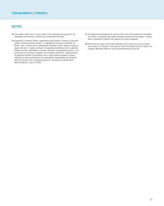 57
Consumidores e Clientes
NOTAS
55 Para saber mais sobre o tema, visite o site www.procon.sp.gov.br, da
Fundação de Proteção e Defesa do Consumidor (Procon).
56 Segundo o Instituto Alana, responsável pelo projeto Criança & Consumo
(www.criancaeconsumo.org.br), “a exposição excessiva à televisão no
Brasil – que é maior entre a população de baixa renda, devido às poucas
opções de lazer – pode acentuar os seguintes problemas entre o público
infanto-juvenil: obesidade, anorexia e bulimia, sexualização precoce, con-
sumo precoce de álcool, desgaste nas relações familiares, comportamen-
to agressivo devido à frustração com o baixo poder aquisitivo, pouco
estímulo ao desenvolvimento da criatividade, banalização do consumo,
falta de vínculo com os objetos pessoais e estímulo ao consumismo”.
Revista Adiante, maio de 2006.
57 As empresas prestadoras de serviços têm como fonte potencial de danos
ao cliente a exposição dos dados pessoais usados nas transações. É impor-
tante considerar também esse aspecto na auto-avaliação.
58 Referimo-nos aqui ao princípio kantiano de só fazer aos outros aquilo
que fariam a si mesmos. Leia mais no livro Ética Empresarial no Brasil, de
Joaquim Manhães Moreira (www.manhaesmoreira.com.br).
 