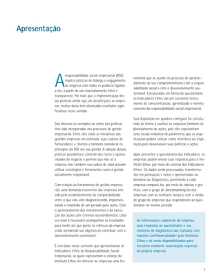 3
A
responsabilidade social empresarial (RSE)
implica práticas de diálogo e engajamento
da empresa com todos os públicos ligados
a ela, a partir de um relacionamento ético e
transparente. Por mais que a implementação des-
sas práticas ainda seja um desafio para as empre-
sas, muitas delas têm alcançado resultados signi-
ficativos nesse sentido.
São diversos os exemplos de como tais práticas
têm sido incorporadas nos processos de gestão
empresarial. Entre eles estão as iniciativas das
grandes empresas em estimular suas cadeias de
fornecedores e clientes a também considerar os
princípios da RSE em sua gestão. A adoção dessas
práticas possibilita o controle dos riscos e oportu-
nidades de negócio e permite que não só a
empresa mas também sua cadeia de valor possam
utilizar estratégias e ferramentas rumo à gestão
socialmente responsável.
Com relação às ferramentas de gestão empresa-
rial, uma demanda recorrente das empresas tem
sido pelo estabelecimento de comparabilidade
entre o que elas vêm diagnosticando, implemen-
tando e relatando de um período para outro. Com
o aprimoramento dos investimentos e da execu-
ção das ações com critérios socioambientais, cada
vez mais é necessário acompanhar os resultados
para medir até que ponto os esforços da empresa
estão atendendo seu objetivo de contribuir com o
desenvolvimento sustentável1
.
É com base nesse contexto que apresentamos os
Indicadores Ethos de Responsabilidade Social
Empresarial, os quais representam o esforço do
Instituto Ethos em oferecer às empresas uma fer-
ramenta que as auxilie no processo de aprofun-
damento de seu comprometimento com a respon-
sabilidade social e com o desenvolvimento sus-
tentável. Estruturados em forma de questionário,
os Indicadores Ethos são um excelente instru-
mento de conscientização, aprendizado e monito-
ramento da responsabilidade social empresarial.
Sua disposição em quadros contíguos foi estrutu-
rada de forma a auxiliar as empresas também no
planejamento de ações, pois eles representam
uma escala evolutiva de parâmetros que as orga-
nizações podem utilizar como referência ou inspi-
ração para desenvolver suas políticas e ações.
Após preencher o questionário dos Indicadores, as
empresas podem enviar suas respostas para o Ins-
tituto Ethos, por meio do sistema dos Indicadores
Ethos2
. Os dados serão processados, transforma-
dos em pontuação e notas e apresentados no
Relatório de Diagnóstico, permitindo a cada
empresa compará-los, por meio de tabelas e grá-
ficos, com o grupo de benchmarking (as dez
empresas com as melhores notas) e com a média
do grupo de empresas que responderam ao ques-
tionário no mesmo período.
Apresentação
As informações cadastrais da empresa,
suas respostas ao questionário e seu
relatório de diagnóstico são tratados com
máxima confidencialidade3
pelo Instituto
Ethos e só serão disponibilizados para
terceiros mediante autorização expressa
da própria empresa.
 