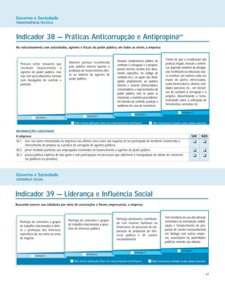 67
Governo e Sociedade
TRANSPARÊNCIA POLÍTICA
Indicador 38 — Práticas Anticorrupção e Antipropina64
No relacionamento com autoridades, agentes e fiscais do poder público, em todos os níveis, a empresa:
Procura evitar situações que
envolvam favorecimento a
agentes do poder público, mas
não tem procedimentos formais
nem divulgados de controle e
punição.
Mantém postura reconhecida
pelo público interno quanto à
proibição de favorecimento dire-
to ou indireto de agentes do
poder público.
Assume compromisso público de
combate à corrupção e à propina,
possui normas escritas (em docu-
mento específico, no código de
conduta etc.), as quais são divul-
gadas amplamente ao público
interno e externo (fornecedores,
consumidores,e representantes do
poder público com os quais se
relaciona), e mantém procedimen-
tos formais de controle, punição e
auditoria em caso de ocorrência.
Ciente de que a erradicação das
práticas ilegais, imorais e antiéti-
cas depende também da divulga-
ção, facilitação ou educação, bus-
ca envolver um número cada vez
maior de partes interessadas,
como fornecedores, clientes, enti-
dades parceiras etc., em iniciati-
vas de combate à corrupção e à
propina, disseminando o tema,
ensinando sobre a utilização de
ferramentas correlatas etc.
INFORMAÇÕES ADICIONAIS
A empresa: SIM NÃO
38.1. teve seu nome mencionado na imprensa nos últimos cinco anos sob suspeita de ter participado de incidente envolvendo o
oferecimento de propina ou a prática de corrupção de agentes públicos.
38.2. prevê medidas punitivas aos empregados envolvidos no favorecimento a agentes do poder público.
38.3. possui política explícita de não apoio e não participação em processos que objetivem a manipulação de editais de concorrên-
cia (públicos ou privados).
Governo e Sociedade
LIDERANÇA SOCIAL
Indicador 39 — Liderança e Influência Social
Buscando exercer sua cidadania por meio de associações e fóruns empresariais, a empresa:
Participa de comissões e grupos
de trabalho relacionados à defe-
sa e promoção dos interesses
específicos do seu ramo ou setor
de negócio.
Participa de comissões e grupos
de trabalho relacionados a ques-
tões de interesse público.
Participa ativamente, contribuin-
do com recursos humanos ou
financeiros, de processos de ela-
boração de propostas de inte-
resse público e de caráter
socioambiental.
Tem membros de sua alta direção
envolvidos na articulação, viabili-
zação e fortalecimento de pro-
postas de caráter socioambiental
em diálogo com outras empre-
sas, associações ou autoridades
públicas visando sua adoção.
K K
K K
K K
 