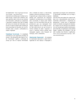 79
nos fundamentais.” (Fonte: Organização Internacio-
nal do Trabalho – www.oitbrasil.org.br.)
Como forma de contribuir para o combate ao tra-
balho forçado, a empresa deve estabelecer cláu-
sulas específicas sobre o tema em seus contratos
com fornecedores, verificando seu cumprimento
e garantindo a proibição desse tipo de trabalho
até mesmo nos contratos dos fornecedores com
terceiros.A empresa também pode contribuir por
meio da promoção de discussões com seus for-
necedores sobre o assunto e estimulando-os a
cumprir a legislação.
Trabalhador Terceirizado – É o trabalhador
contratado por uma organização prestadora de
serviços, e não diretamente pela empresa. O ter-
mo “terceirização” significa a contratação de
serviços por meio de empresa intermediária
entre o tomador de serviços e a mão-de-obra,
mediante contrato de prestação de serviços.
É importante que a empresa tenha co-responsa-
bilidade pelo cumprimento das obrigações
trabalhistas e previdenciárias de seus trabalha-
dores terceirizados. A empresa pode também
negociar com seus fornecedores para que eles
providenciem para seus empregados níveis
salariais compatíveis com as médias de merca-
do. Pode ainda oferecer aos seus terceiros as
mesmas condições de saúde e segurança e o
acesso a benefícios básicos gozados pelos
empregados regulares, como transporte, ali-
mentação, creche e ambulatório.
Voluntariado Empresarial – Um programa
de voluntariado empresarial é o apoio formal e
organizado de uma empresa a empregados e
aposentados que desejam servir voluntariamen-
te determinada comunidade com seu tempo e
habilidades.
Uma das formas mais valiosas de a empresa cola-
borar com o desenvolvimento social do país é
transferindo conhecimentos e competências de
planejamento e gestão para as organizações
sociais. Ao estruturar um programa de voluntaria-
do, a empresa cria um canal para essa transferên-
cia e com isso pode gerar grandes transformações,
pois, fortalecidas, as organizações sociais poderão
ampliar e qualificar suas atividades e com isto
obter resultados mais eficientes e significativos.
(Fonte: Centro de Voluntariado de São Paulo – CVSP –
www.voluntariado.org.br.)
 