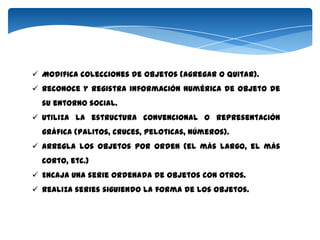  Modifica colecciones de objetos (agregar o quitar).
 Reconoce y registra información numérica de objeto de
  su entorno social.
 Utiliza la estructura convencional o representación
  gráfica (palitos, cruces, peloticas, números).
 Arregla los objetos por orden (el más largo, el más
  corto, etc.)
 Encaja una serie ordenada de objetos con otros.
 Realiza series siguiendo la forma de los objetos.
 