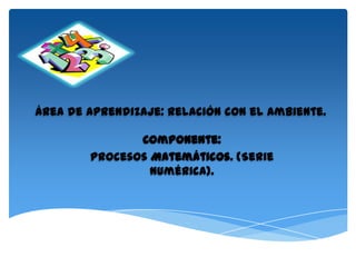 Área de Aprendizaje: Relación con el Ambiente.

               Componente:
        Procesos Matemáticos. (Serie
                 numérica).
 