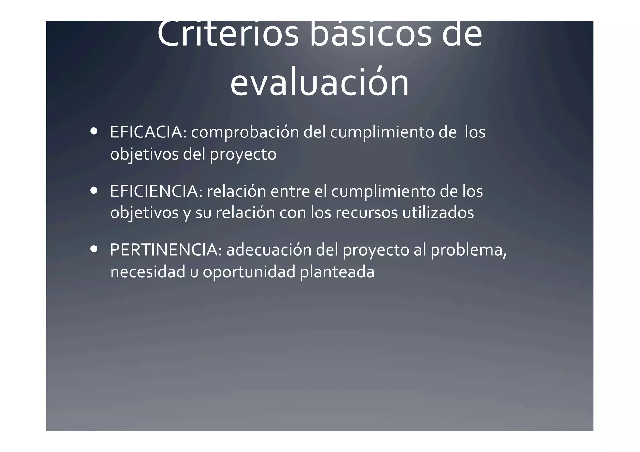 Criterios	
  básicos	
  de	
  
                  evaluación	
  
  EFICACIA:	
  comprobación	
  del	
  cumplimiento	
  de	
  	
  los	
  
   objetivos	
  del	
  proyecto	
  

  EFICIENCIA:	
  relación	
  entre	
  el	
  cumplimiento	
  de	
  los	
  
   objetivos	
  y	
  su	
  relación	
  con	
  los	
  recursos	
  utilizados	
  

  PERTINENCIA:	
  adecuación	
  del	
  proyecto	
  al	
  problema,	
  
   necesidad	
  u	
  oportunidad	
  planteada	
  
 