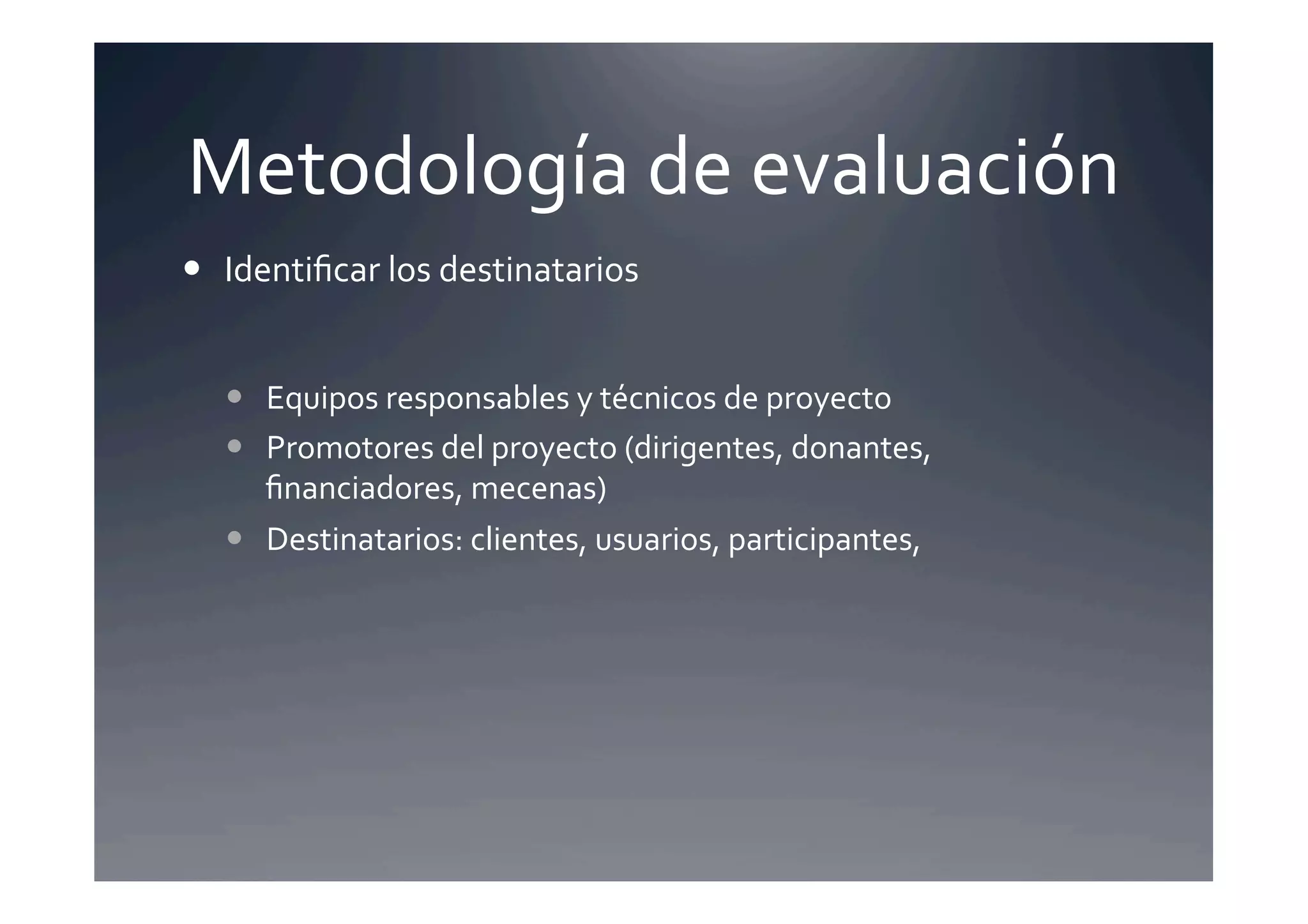 Metodología	
  de	
  evaluación	
  
  Identiﬁcar	
  los	
  destinatarios	
  


     Equipos	
  responsables	
  y	
  técnicos	
  de	
  proyecto	
  
     Promotores	
  del	
  proyecto	
  (dirigentes,	
  donantes,	
  
      ﬁnanciadores,	
  mecenas)	
  
     Destinatarios:	
  clientes,	
  usuarios,	
  participantes,	
  
 