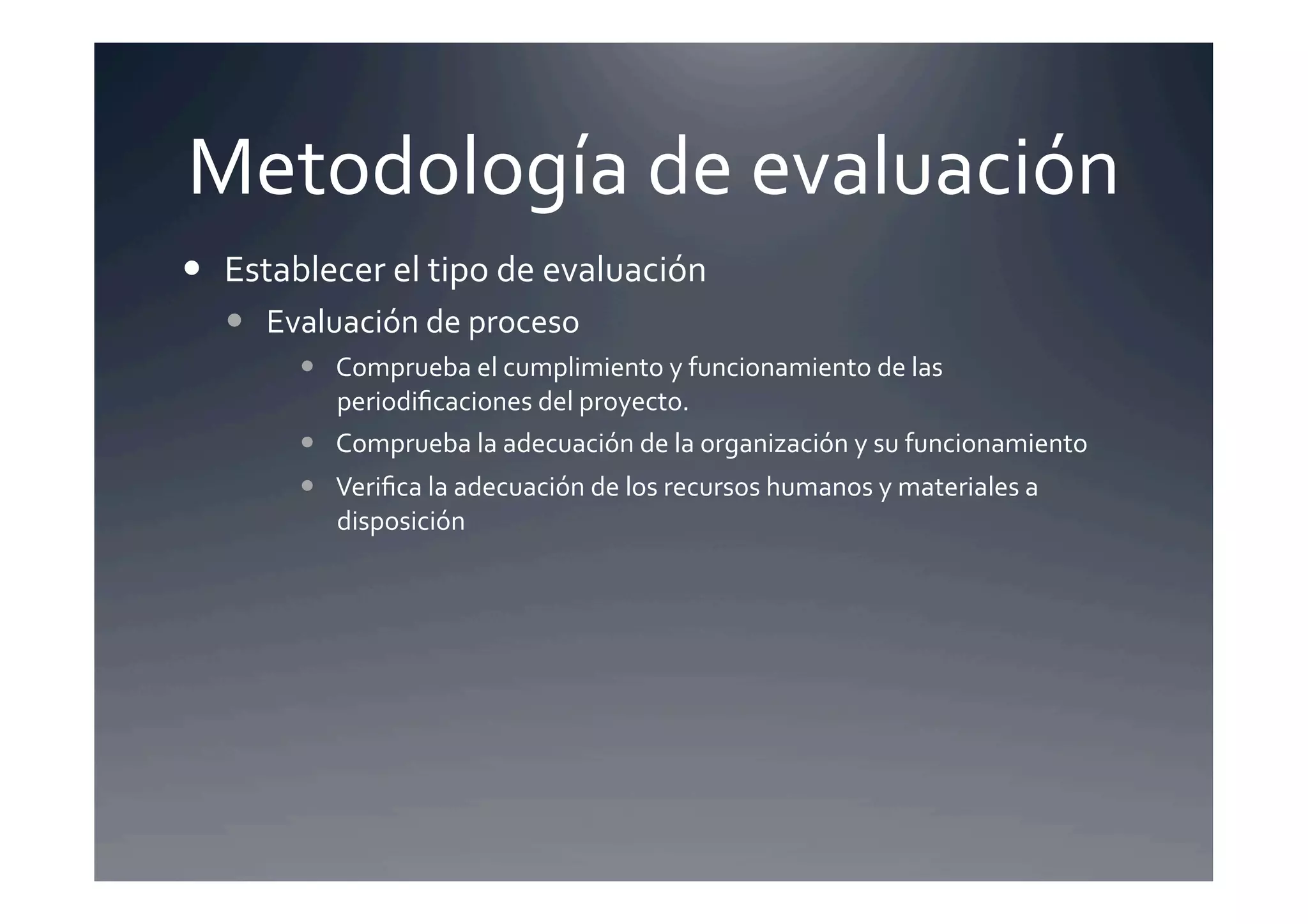 Metodología	
  de	
  evaluación	
  
  Establecer	
  el	
  tipo	
  de	
  evaluación 	
  	
  
      Evaluación	
  de	
  proceso	
  
             Comprueba	
  el	
  cumplimiento	
  y	
  funcionamiento	
  de	
  las	
  
              periodiﬁcaciones	
  del	
  proyecto.	
  
             Comprueba	
  la	
  adecuación	
  de	
  la	
  organización	
  y	
  su	
  funcionamiento	
  
             Veriﬁca	
  la	
  adecuación	
  de	
  los	
  recursos	
  humanos	
  y	
  materiales	
  a	
  
              disposición	
  
 