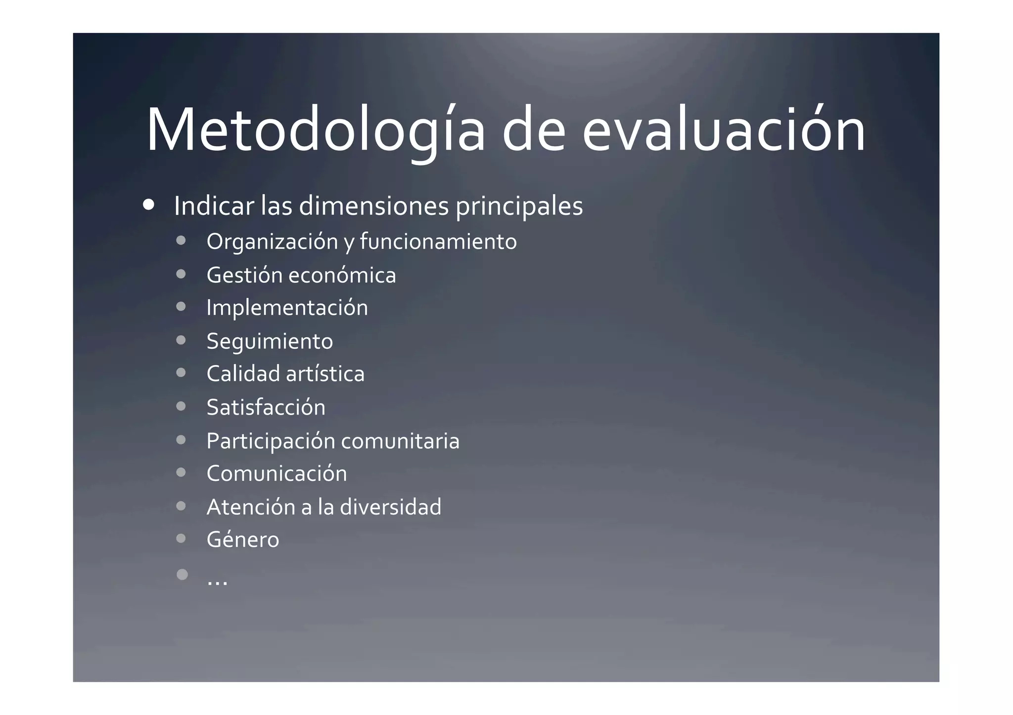 Metodología	
  de	
  evaluación	
  
  Indicar	
  las	
  dimensiones	
  principales	
     	
  	
  
       Organización	
  y	
  funcionamiento	
  
       Gestión	
  económica	
  
       Implementación	
  
       Seguimiento	
  
       Calidad	
  artística	
  
       Satisfacción	
  
       Participación	
  comunitaria	
  
       Comunicación	
  
       Atención	
  a	
  la	
  diversidad	
  
       Género	
  
     …	
  
 