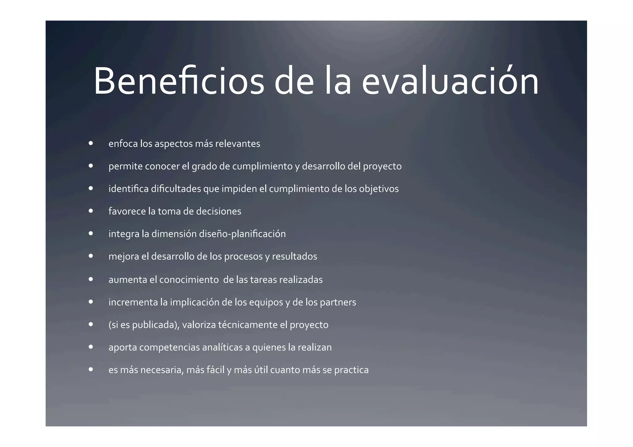 Beneﬁcios	
  de	
  la	
  evaluación	
  
    enfoca	
  los	
  aspectos	
  más	
  relevantes	
  

    permite	
  conocer	
  el	
  grado	
  de	
  cumplimiento	
  y	
  desarrollo	
  del	
  proyecto	
  

    identiﬁca	
  diﬁcultades	
  que	
  impiden	
  el	
  cumplimiento	
  de	
  los	
  objetivos	
  

    favorece	
  la	
  toma	
  de	
  decisiones	
  

    integra	
  la	
  dimensión	
  diseño-­‐planiﬁcación	
  

    mejora	
  el	
  desarrollo	
  de	
  los	
  procesos	
  y	
  resultados	
  

    aumenta	
  el	
  conocimiento	
  	
  de	
  las	
  tareas	
  realizadas	
  

    incrementa	
  la	
  implicación	
  de	
  los	
  equipos	
  y	
  de	
  los	
  partners	
  

    (si	
  es	
  publicada),	
  valoriza	
  técnicamente	
  el	
  proyecto	
  

    aporta	
  competencias	
  analíticas	
  a	
  quienes	
  la	
  realizan	
  

    es	
  más	
  necesaria,	
  más	
  fácil	
  y	
  más	
  útil	
  cuanto	
  más	
  se	
  practica	
  
 