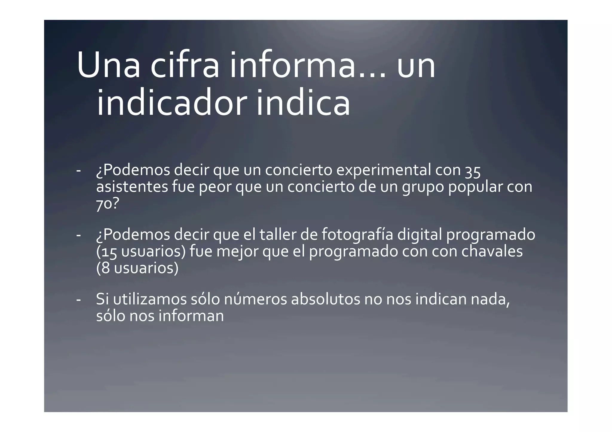 Una	
  cifra	
  informa…	
  un	
  
 indicador	
  indica	
  
-­‐  ¿Podemos	
  decir	
  que	
  un	
  concierto	
  experimental	
  con	
  35	
  
     asistentes	
  fue	
  peor	
  que	
  un	
  concierto	
  de	
  un	
  grupo	
  popular	
  con	
  
     70?	
  
-­‐  ¿Podemos	
  decir	
  que	
  el	
  taller	
  de	
  fotografía	
  digital	
  programado	
  
     (15	
  usuarios)	
  fue	
  mejor	
  que	
  el	
  programado	
  con	
  con	
  chavales	
  
     (8	
  usuarios)	
  
-­‐  Si	
  utilizamos	
  sólo	
  números	
  absolutos	
  no	
  nos	
  indican	
  nada,	
  
     sólo	
  nos	
  informan	
  
 