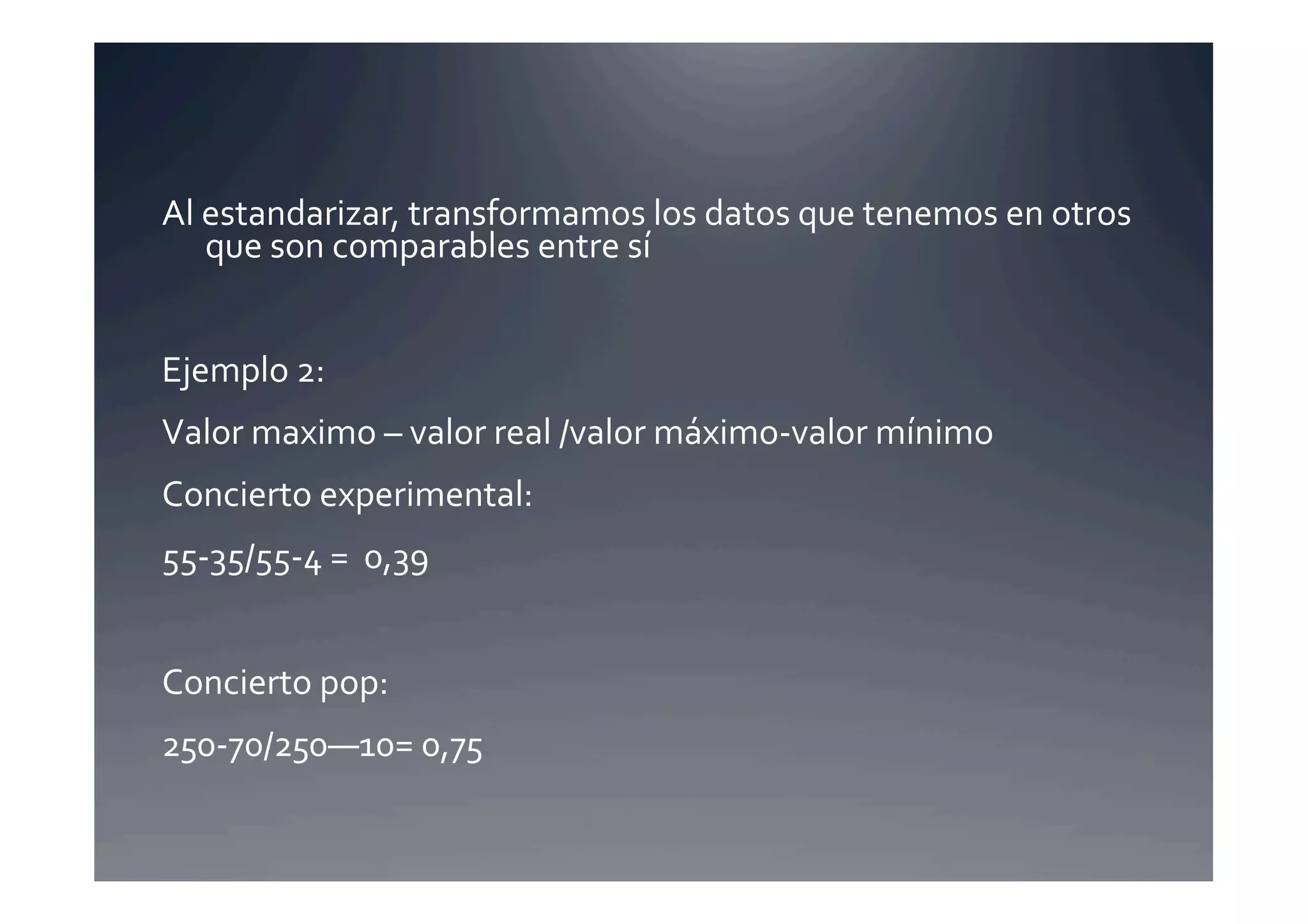 Al	
  estandarizar,	
  transformamos	
  los	
  datos	
  que	
  tenemos	
  en	
  otros	
  
      que	
  son	
  comparables	
  entre	
  sí	
  


Ejemplo	
  2:	
  	
  
Valor	
  maximo	
  –	
  valor	
  real	
  /valor	
  máximo-­‐valor	
  mínimo	
  	
  
Concierto	
  experimental:	
  
55-­‐35/55-­‐4	
  =	
  	
  0,39	
  


Concierto	
  pop:	
  	
  
250-­‐70/250—10=	
  0,75	
  
 