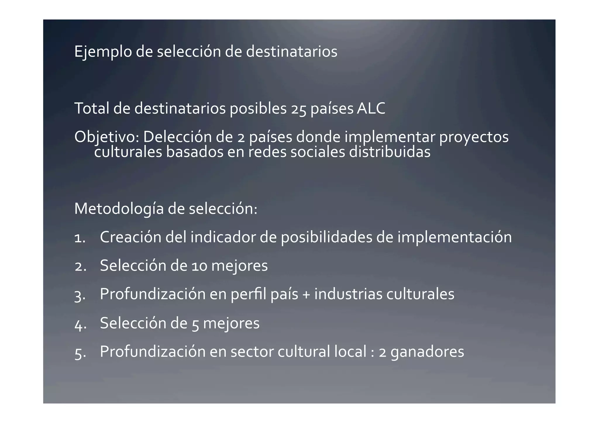Ejemplo	
  de	
  selección	
  de	
  destinatarios	
  


Total	
  de	
  destinatarios	
  posibles	
  25	
  países	
  ALC	
  
Objetivo:	
  Delección	
  de	
  2	
  países	
  donde	
  implementar	
  proyectos	
  
  culturales	
  basados	
  en	
  redes	
  sociales	
  distribuidas	
  


Metodología	
  de	
  selección:	
  
1.  Creación	
  del	
  indicador	
  de	
  posibilidades	
  de	
  implementación	
  
2.  Selección	
  de	
  10	
  mejores	
  
3.  Profundización	
  en	
  perﬁl	
  país	
  +	
  industrias	
  culturales	
  
4.  Selección	
  de	
  5	
  mejores	
  
5.  Profundización	
  en	
  sector	
  cultural	
  local	
  :	
  2	
  ganadores	
  
 