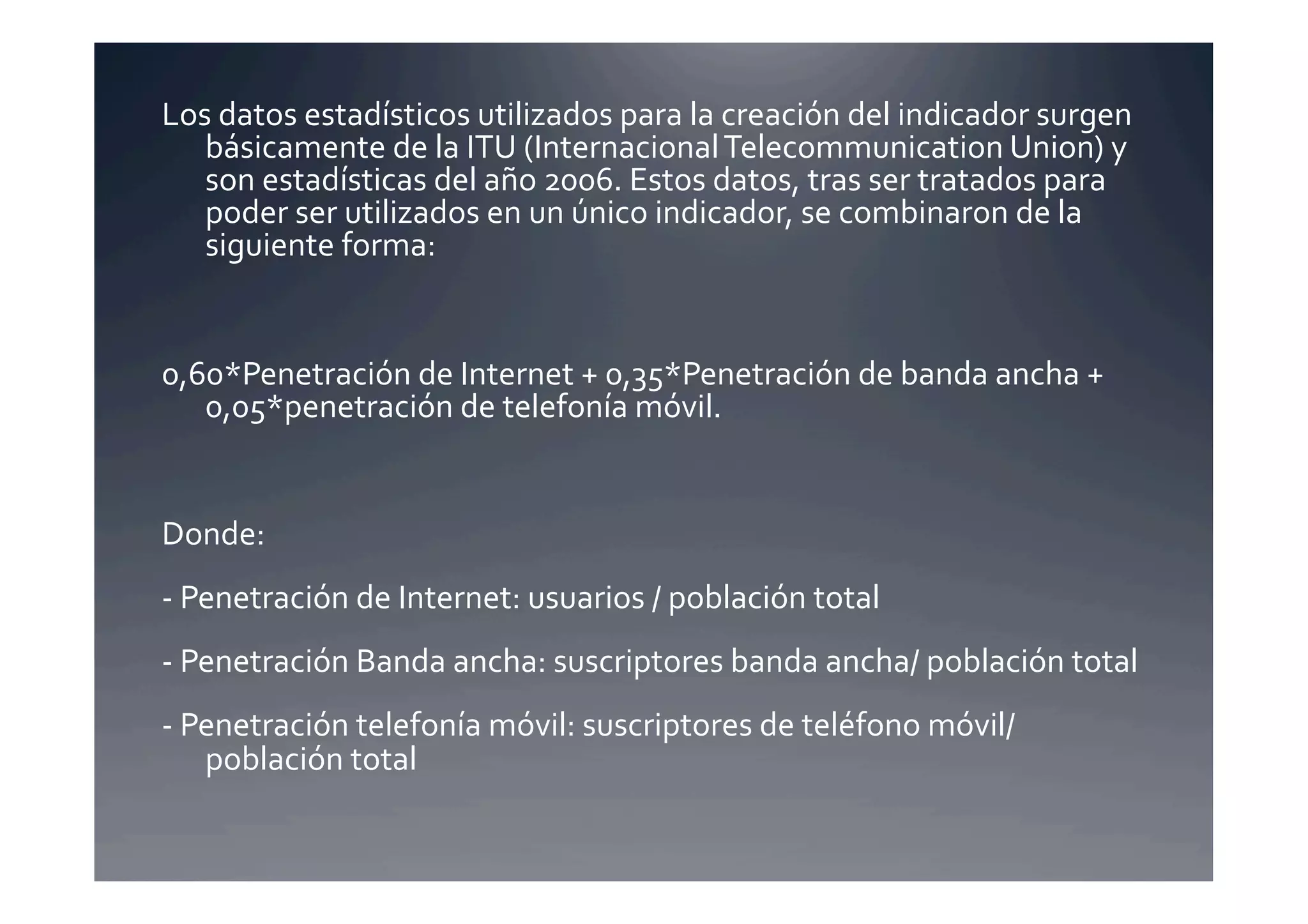 Los	
  datos	
  estadísticos	
  utilizados	
  para	
  la	
  creación	
  del	
  indicador	
  surgen	
  
   básicamente	
  de	
  la	
  ITU	
  (Internacional	
  Telecommunication	
  Union)	
  y	
  
   son	
  estadísticas	
  del	
  año	
  2006.	
  Estos	
  datos,	
  tras	
  ser	
  tratados	
  para	
  
   poder	
  ser	
  utilizados	
  en	
  un	
  único	
  indicador,	
  se	
  combinaron	
  de	
  la	
  
   siguiente	
  forma:	
  	
  	
  


0,60*Penetración	
  de	
  Internet	
  +	
  0,35*Penetración	
  de	
  banda	
  ancha	
  +	
  
   0,05*penetración	
  de	
  telefonía	
  móvil.	
  


Donde:	
  
-­‐	
  Penetración	
  de	
  Internet:	
  usuarios	
  /	
  población	
  total	
  
-­‐	
  Penetración	
  Banda	
  ancha:	
  suscriptores	
  banda	
  ancha/	
  población	
  total	
  
-­‐	
  Penetración	
  telefonía	
  móvil:	
  suscriptores	
  de	
  teléfono	
  móvil/	
  
        población	
  total	
  
 