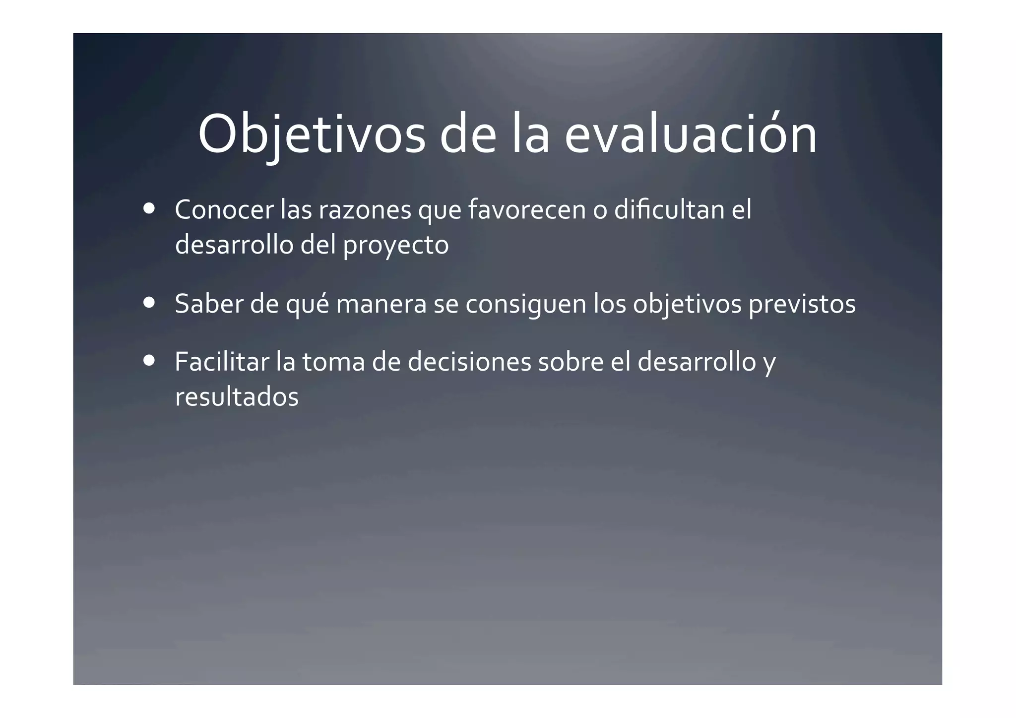Objetivos	
  de	
  la	
  evaluación	
  
  Conocer	
  las	
  razones	
  que	
  favorecen	
  o	
  diﬁcultan	
  el	
  
   desarrollo	
  del	
  proyecto	
  

  Saber	
  de	
  qué	
  manera	
  se	
  consiguen	
  los	
  objetivos	
  previstos	
  

  Facilitar	
  la	
  toma	
  de	
  decisiones	
  sobre	
  el	
  desarrollo	
  y	
  
   resultados	
  
 