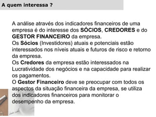A quem interessa ?
A análise através dos indicadores financeiros de uma
empresa é do interesse dos SÓCIOS, CREDORES e do
GESTOR FINANCEIRO da empresa.
Os Sócios (Investidores) atuais e potenciais estão
interessados nos níveis atuais e futuros de risco e retorno
da empresa.
Os Credores da empresa estão interessados na
Lucratividade dos negócios e na capacidade para realizar
os pagamentos.
O Gestor Financeiro deve se preocupar com todos os
aspectos da situação financeira da empresa, se utiliza
dos indicadores financeiros para monitorar o
desempenho da empresa.
 