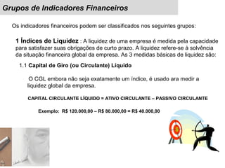 Grupos de Indicadores Financeiros
Os indicadores financeiros podem ser classificados nos seguintes grupos:
1 Índices de Liquidez : A liquidez de uma empresa é medida pela capacidade
para satisfazer suas obrigações de curto prazo. A liquidez refere-se à solvência
da situação financeira global da empresa. As 3 medidas básicas de liquidez são:
1.1 Capital de Giro (ou Circulante) Líquido
O CGL embora não seja exatamente um índice, é usado ara medir a
liquidez global da empresa.
CAPITAL CIRCULANTE LÍQUIDO = ATIVO CIRCULANTE – PASSIVO CIRCULANTE
Exemplo: R$ 120.000,00 – R$ 80.000,00 = R$ 40.000,00
 