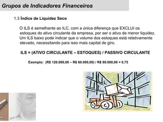 Grupos de Indicadores Financeiros
1.3 Índice de Liquidez Seco
O ILS é semelhante ao ILC, com a única diferença que EXCLUI os
estoques do ativo circulante da empresa, por ser o ativo de menor liquidez.
Um ILS baixo pode indicar que o volume dos estoques está relativamente
elevado, necessitando para isso mais capital de giro.
ILS = (ATIVO CIRCULANTE – ESTOQUES) / PASSIVO CIRCULANTE
Exemplo: (R$ 120.000,00 – R$ 60.000,00) / R$ 80.000,00 = 0,75
 