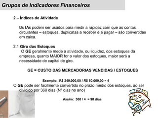 Grupos de Indicadores Financeiros
2 – Índices de Atividade
Os IAs podem ser usados para medir a rapidez com que as contas
circulantes – estoques, duplicatas a receber e a pagar – são convertidas
em caixa.
2.1 Giro dos Estoques
O GE geralmente mede a atividade, ou liquidez, dos estoques da
empresa, quanto MAIOR for o valor dos estoques, maior será a
necessidade de capital de giro.
GE = CUSTO DAS MERCADORIAS VENDIDAS / ESTOQUES
Exemplo: R$ 240.000,00 / R$ 60.000,00 = 4
O GE pode ser facilmente convertido no prazo médio dos estoques, ao ser
dividido por 360 dias (Nº dias no ano)
Assim: 360 / 4 = 90 dias
 