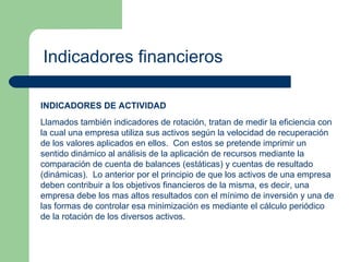 Indicadores financieros INDICADORES DE ACTIVIDAD Llamados también indicadores de rotación, tratan de medir la eficiencia con la cual una empresa utiliza sus activos según la velocidad de recuperación de los valores aplicados en ellos.  Con estos se pretende imprimir un sentido dinámico al análisis de la aplicación de recursos mediante la comparación de cuenta de balances (estáticas) y cuentas de resultado (dinámicas).  Lo anterior por el principio de que los activos de una empresa deben contribuir a los objetivos financieros de la misma, es decir, una empresa debe los mas altos resultados con el mínimo de inversión y una de las formas de controlar esa minimización es mediante el cálculo periódico de la rotación de los diversos activos. 