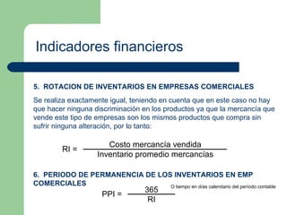 Indicadores financieros 5.  ROTACION DE INVENTARIOS EN EMPRESAS COMERCIALES Se realiza exactamente igual, teniendo en cuenta que en este caso no hay que hacer ninguna discriminación en los productos ya que la mercancía que vende este tipo de empresas son los mismos productos que compra sin sufrir ninguna alteración, por lo tanto: 6.  PERIODO DE PERMANENCIA DE LOS INVENTARIOS EN EMP COMERCIALES O tiempo en días calendario del período contable 