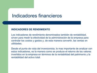 Indicadores financieros INDICADORES DE RENDIMIENTO Los indicadores de rendimiento denominados también de rentabilidad, sirven para medir la efectividad de la administración de la empresa para controlar los costos y gastos y, de esta manera convertir, las ventas en utilidades. Desde el punto de vista del inversionista, lo mas importante de analizar con estos indicadores, es la manera como se produce el retorno de los valores invertidos en la empresa en términos de la rentabilidad del patrimonio y la rentabilidad del activo total. 