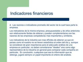 Indicadores financieros d.  Las razones o indicadores promedio del sector de la cual hace parte la empresa. Los indicadores de la misma empresa, presupuestados y de años anteriores son relativamente fáciles de obtener y pueden complementarse con las razones de las empresas competidoras mas importantes y similares. Los indicadores de la industria son mas difíciles de obtener ya que en países como el nuestro no se tienen estadística al orden del día y, aunque se consideran de gran importancia para el adecuado análisis de una empresa en particular, no deben considerarse "ideales" sino como algo representativo de la industria en general para comparar cada compañía en particular.  En conclusión, cualquiera que sea la información que se obtenga, jugará siempre un papel importante el criterio del analista. 