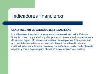 Indicadores financieros CLASIFICACION DE LAS RAZONES FINANCIERAS Los diferentes tipos de razones que se pueden extraer de los Estados financieros son muy variados y siempre se excluirán aquellos que carezcan de sentido lógico.  Un correcto análisis no se desprenderá de aplicar una gran cantidad de indicadores, sino más bien de la utilización de una cantidad reducida aplicados convenientemente de acuerdo con la clase de negocio y con el objetivo para el cual se está elaborando el análisis. 