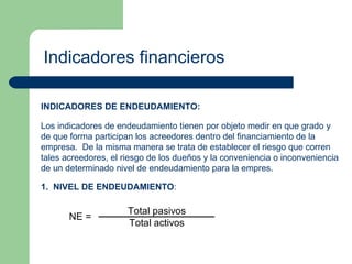 Indicadores financieros INDICADORES DE ENDEUDAMIENTO: Los indicadores de endeudamiento tienen por objeto medir en que grado y de que forma participan los acreedores dentro del financiamiento de la empresa.  De la misma manera se trata de establecer el riesgo que corren tales acreedores, el riesgo de los dueños y la conveniencia o inconveniencia de un determinado nivel de endeudamiento para la empres. 1.  NIVEL DE ENDEUDAMIENTO : 