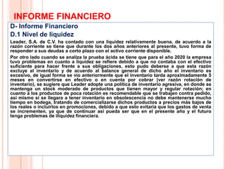 INFORME FINANCIERO
D- Informe Financiero
D.1 Nivel de liquidez
Leader, S.A. de C.V. ha contado con una liquidez relativamente buena, de acuerdo a la
razón corriente se tiene que durante los dos años anteriores al presente, tuvo forma de
responder a sus deudas a corto plazo con el activo corriente disponible.
Por otro lado cuando se analiza la prueba ácida se tiene que para el año 2020 la empresa
tuvo problemas en cuanto a liquidez se refiere debido a que no contaba con el efectivo
suficiente para hacer frente a sus obligaciones, esto pudo deberse a que esta razón
excluye al inventario y de acuerdo al balance general de dicho año el inventario es
excesivo, de igual forma se vio anteriormente que el inventario tarda aproximadamente 5
meses en convertirse en efectivo o en cuenta por cobrar (ver razón rotación de
inventario), se sugiere que Leader adopte una política de inventario agresiva, en donde se
mantenga un stock moderado de productos que tienen mayor y regular rotación; en
cuanto a los productos de poca rotación es recomendable que se trabajen contra pedido,
así mismo si se llegara a tener inventario en obsolescencia no debe mantenerse mucho
tiempo en bodega, tratando de comercializarse dichos productos a precios más bajos de
los reales o incluirlos en promociones, debido a que esto evitaría que los gastos de venta
se incrementen, ya que de continuar así pueda ser que en el presente año y el futuro
tenga problemas de iliquidez financiera.
18
 