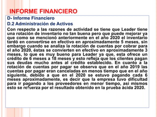 INFORME FINANCIERO
D- Informe Financiero
D.2 Administración de Activos
Con respecto a las razones de actividad se tiene que Leader tiene
una rotación de inventario no tan buena pero que puede mejorar ya
que como se mencionó anteriormente en el año 2020 el inventario
tardó en convertirse en efectivo en aproximadamente 5 meses, sin
embargo cuando se analiza la rotación de cuentas por cobrar para
el año 2020, éstas se convierten en efectivo en aproximadamente 3
meses, lo que es muy bueno para Leader ya que, esta ofrece un
crédito de 6 meses a 18 meses y esto refleja que los clientes pagan
sus deudas mucho antes al crédito establecido. En cuanto a la
rotación de cuentas por pagar se observa que en el año 2019 las
cuentas por pagar eran canceladas en menos tiempo que en el año
siguiente, debido a que en el 2020 se estuvo pagando cada 6
meses aproximadamente, es decir que la empresa tuvo dificultad
para ir pagando a los proveedores en menor tiempo, así mismos
esto se refuerza por el resultado obtenido en la prueba ácida 2020.
19
 