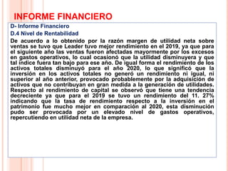 INFORME FINANCIERO
D- Informe Financiero
D.4 Nivel de Rentabilidad
De acuerdo a lo obtenido por la razón margen de utilidad neta sobre
ventas se tuvo que Leader tuvo mejor rendimiento en el 2019, ya que para
el siguiente año las ventas fueron afectadas mayormente por los excesos
en gastos operativos, lo cual ocasionó que la utilidad disminuyera y que
tal índice fuera tan bajo para ese año. De igual forma el rendimiento de los
activos totales disminuyó para el año 2020, lo que significó que la
inversión en los activos totales no generó un rendimiento ni igual, ni
superior al año anterior, provocado probablemente por la adquisición de
activos que no contribuyan en gran medida a la generación de utilidades.
Respecto al rendimiento de capital se observó que tiene una tendencia
decreciente ya que para el 2019 se tuvo un rendimiento del 11. 27%
indicando que la tasa de rendimiento respecto a la inversión en el
patrimonio fue mucho mejor en comparación al 2020, esta disminución
pudo ser provocada por un elevado nivel de gastos operativos,
repercutiendo en utilidad neta de la empresa.
21
 