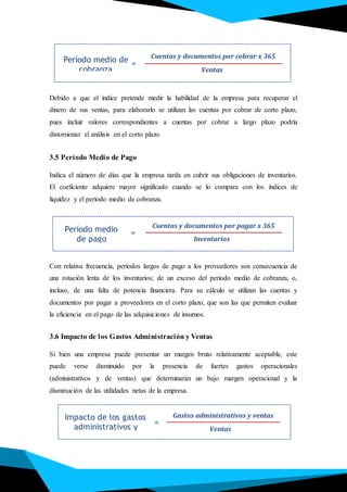 Debido a que el índice pretende medir la habilidad de la empresa para recuperar el
dinero de sus ventas, para elaborarlo se utilizan las cuentas por cobrar de corto plazo,
pues incluir valores correspondientes a cuentas por cobrar a largo plazo podría
distorsionar el análisis en el corto plazo.
3.5 Período Medio de Pago
Indica el número de días que la empresa tarda en cubrir sus obligaciones de inventarios.
El coeficiente adquiere mayor significado cuando se lo compara con los índices de
liquidez y el período medio de cobranza.
Con relativa frecuencia, períodos largos de pago a los proveedores son consecuencia de
una rotación lenta de los inventarios; de un exceso del período medio de cobranza, o,
incluso, de una falta de potencia financiera. Para su cálculo se utilizan las cuentas y
documentos por pagar a proveedores en el corto plazo, que son las que permiten evaluar
la eficiencia en el pago de las adquisiciones de insumos.
3.6 Impacto de los Gastos Administración y Ventas
Si bien una empresa puede presentar un margen bruto relativamente aceptable, este
puede verse disminuido por la presencia de fuertes gastos operacionales
(administrativos y de ventas) que determinarán un bajo margen operacional y la
disminución de las utilidades netas de la empresa.
Período medio de
cobranza
Cuentas y documentos por cobrar x 365
Ventas
=
Impacto de los gastos
administrativos y
ventas
Gastos administrativos y ventas
Ventas
=
Período medio
de pago
Cuentas y documentos por pagar x 365
Inventarios
=
 