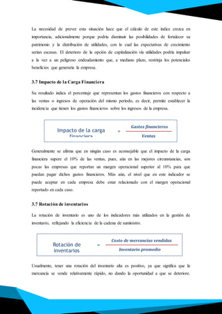 La necesidad de prever esta situación hace que el cálculo de este índice crezca en
importancia, adicionalmente porque podría disminuir las posibilidades de fortalecer su
patrimonio y la distribución de utilidades, con lo cual las expectativas de crecimiento
serían escasas. El deterioro de la opción de capitalización vía utilidades podría impulsar
a la vez a un peligroso endeudamiento que, a mediano plazo, restrinja los potenciales
beneficios que generaría la empresa.
3.7 Impacto de la Carga Financiera
Su resultado indica el porcentaje que representan los gastos financieros con respecto a
las ventas o ingresos de operación del mismo período, es decir, permite establecer la
incidencia que tienen los gastos financieros sobre los ingresos de la empresa.
Generalmente se afirma que en ningún caso es aconsejable que el impacto de la carga
financiera supere el 10% de las ventas, pues, aún en las mejores circunstancias, son
pocas las empresas que reportan un margen operacional superior al 10% para que
puedan pagar dichos gastos financieros. Más aún, el nivel que en este indicador se
puede aceptar en cada empresa debe estar relacionado con el margen operacional
reportado en cada caso.
3.7 Rotación de inventarios
La rotación de inventario es uno de los indicadores más utilizados en la gestión de
inventario, reflejando la eficiencia de la cadena de suministro.
Usualmente, tener una rotación del inventario alta es positivo, ya que significa que la
mercancía se vende relativamente rápido, no dando la oportunidad a que se deteriore.
Impacto de la carga
financiera
Gastos financieros
Ventas
=
Rotación de
inventarios
Costo de mercancías vendidas
Inventario promedio
=
 