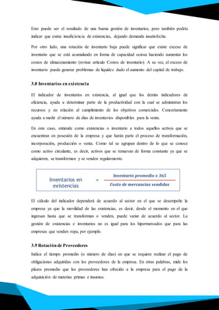 Esto puede ser el resultado de una buena gestión de inventarios, pero también podría
indicar que existe insuficiencia de existencias, dejando demanda insatisfecha.
Por otro lado, una rotación de inventario baja puede significar que existe exceso de
inventario que se está acumulando en forma de capacidad ociosa haciendo aumentar los
costos de almacenamiento (revisar artículo Costos de inventario). A su vez, el exceso de
inventario puede generar problemas de liquidez dado el aumento del capital de trabajo.
3.8 Inventarios en existencia
El indicador de inventarios en existencia, al igual que los demás indicadores de
eficiencia, ayuda a determinar parte de la productividad con la cual se administran los
recursos y en relación al cumplimiento de los objetivos comerciales. Concretamente
ayuda a medir el número de días de inventarios disponibles para la venta.
En este caso, entiende como existencias o inventario a todos aquellos activos que se
encuentran en posesión de la empresa y que harán parte el proceso de transformación,
incorporación, producción o venta. Como tal se agrupan dentro de lo que se conoce
como activo circulante, es decir, activos que se renuevan de forma constante ya que se
adquieren, se transforman y se venden regularmente.
El cálculo del indicador dependerá de acuerdo al sector en el que se desempeñe la
empresa ya que la movilidad de las existencias, es decir, desde el momento en el que
ingresan hasta que se transforman o venden, puede variar de acuerdo al sector. La
gestión de existencias e inventarios no es igual para los hipermercados que para las
empresas que venden ropa, por ejemplo.
3.9 Rotaciónde Proveedores
Indica el tiempo promedio (o número de días) en que se requiere realizar el pago de
obligaciones adquiridas con los proveedores de la empresa. En otras palabras, mide los
plazos promedio que los proveedores han ofrecido a la empresa para el pago de la
adquisición de materias primas e insumos.
Inventarios en
existencias
Inventario promedio x 365
Costo de mercancías vendidas
=
 