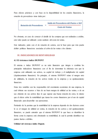 Para efectos prácticos y con base en la disponibilidad de los estados financieros, la
rotación de proveedores viene dada por:
No obstante, en caso de conocer el detalle de las compras que son realizadas a crédito,
este valor puede ser utilizado como sustituto del costo de ventas.
Este indicador, junto con el de rotación de cartera, son la base para que ésta pueda
definir políticas financieras asociadas al cobro de las ventas a los clientes.
IV. INDICADORES DE RENTABILIDAD
4.1 El sistema o índice DUPONT
El sistema o índice DUPONT es un ratio financiero que integra o combina los
principales indicadores financieros con el fin de determinar la eficiencia con que la
empresa está utilizando sus activos, su capital de trabajo y el multiplicador de capital
(Apalancamiento financiero). En principio, el sistema DUPONT reúne el margen neto
de utilidades, la rotación de los activos totales de la empresa y su apalancamiento
financiero.
Estas tres variables son las responsables del crecimiento económico de una empresa, la
cual obtiene sus recursos o bien de un buen margen de utilidad en las ventas, o de un
uso eficiente de sus activos fijos lo que supone una buena rotación de estos, lo mismo
que el efecto sobre la rentabilidad que tienen los costos financieros por el uso de capital
financiado para desarrollar sus operaciones.
Partiendo de la premisa que la rentabilidad de la empresa depende de dos factores como
lo es el margen de utilidad en ventas, la rotación de los activos y del apalancamiento
financiero, se puede entender que el sistema DUPONT lo que hace es identificar la
forma como la empresa está obteniendo su rentabilidad, lo cual le permite identificar sus
puntos fuertes o débiles.
Utilidad del sistema o índice Dupont.
Rotación de Proveedores
Saldo de Proveedores del Pasivo x 365
Costo de Ventas
=
 
