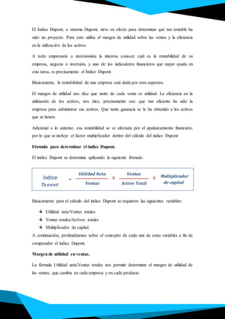 El Índice Dupont, o sistema Dupont, sirve en efecto para determinar qué tan rentable ha
sido un proyecto. Para esto utiliza el margen de utilidad sobre las ventas y la eficiencia
en la utilización de los activos
A todo empresario o inversionista la interesa conocer cuál es la rentabilidad de su
empresa, negocio o inversión, y uno de los indicadores financieros que mejor ayuda en
esta tarea, es precisamente el Índice Dupont
Básicamente, la rentabilidad de una empresa está dada por esos aspectos.
El margen de utilidad nos dice que tanto de cada venta es utilidad. La eficiencia en la
utilización de los activos, nos dice, precisamente eso: que tan eficiente ha sido la
empresa para administrar sus activos. Que tanta ganancia se le ha obtenido a los activos
que se tienen.
Adicional a lo anterior, esa rentabilidad se ve afectada por el apalancamiento financiero,
por lo que se incluye el factor multiplicador dentro del cálculo del índice Dupont
Fórmula para determinar el índice Dupont.
El índice Dupont se determina aplicando la siguiente fórmula:
Básicamente para el cálculo del índice Dupont se requieren las siguientes variables:
Utilidad neta/Ventas totales
Ventas totales/Activos totales
Multiplicador de capital.
A continuación, profundizamos sobre el concepto de cada una de estas variables a fin de
comprender el índice Dupont.
Margen de utilidad en ventas.
La fórmula Utilidad neta/Ventas totales nos permite determinar el margen de utilidad de
las ventas, que cambia en cada empresa y en cada producto
Índice
Dupont
Utilidad Neta
=
Ventas Activo Total
X
Ventas
X Multiplicador
de capital
 