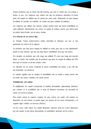 Existen productos que no tienen una alta rotación, que solo se venden uno a la semana o
incluso al mes. Las empresas que venden este tipo de productos dependen en buena
parte del margen de utilidad que les queda por cada venta. Manejando un buen margen
de utilidad les permite ser rentables sin vender una gran cantidad de unidades.
Las empresas que utilizan este sistema, aunque pueden tener una buena rentabilidad, no
están utilizando eficientemente sus activos ni capital de trabajo, puesto que deben tener
un capital inmovilizado por un mayor tiempo.
Uso eficiente de sus activos fijos.
La fórmula Ventas totales/Activos totales determina la eficiencia con que se han
gestionado los activos de la empresa
Un producto que deja poco margen de utilidad en venta, pero que se rota rápidamente,
puede ser más eficiente que uno que deja mayor rentabilidad pero que rota menos.
Por ejemplo, un producto que solo tenga una utilidad 5% pero que tenga una rotación
diaria, es mucho más rentable que un producto que tiene un margen de utilidad del 20%
pero que su rotación es de una semana o más
La eficiencia de ese activo compensa la menor rentabilidad del mismo, y por ello hay
que determinar esa eficiencia.
Lo anterior significa que no siempre la rentabilidad está en vender a mayor precio sino
en vender una mayor cantidad a un menor precio.
Multiplicador del capital.
El multiplicador de capital corresponde al también denominado aplacamiento financiero
que consiste en la posibilidad que se tiene de financiar inversiones sin necesidad de
contar con recursos propios.
Para poder operar la empresa requiere de unos activos, los cuales solo pueden ser
financiados de dos formas; en primer lugar, por aportes de los socios (Patrimonio) y en
segundo lugar créditos con terceros (Pasivo).
Así las cosas, entre mayor sea capital financiado, mayores serán los costos financieros
por este capital, lo que afecta directamente la rentabilidad generada por los activos.
 