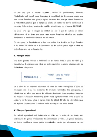 Es por eso que el sistema DUPONT incluye el apalancamiento financiero
(Multiplicador del capital) para determinar le rentabilidad de la empresa, puesto que
todo activo financiado con pasivos supone un costo financiero que afecta directamente
la rentabilidad generada por el margen de utilidad en ventas y/o por la eficiencia en la
operación de los activos, las otras dos variables consideradas por el sistema DUPONT.
De poco sirve que el margen de utilidad sea alto o que los activos se operen
eficientemente si se tienen que pagar unos costos financieros elevados que terminan
absorbiendo la rentabilidad obtenida por los activos.
Por otra parte, la financiación de activos con pasivos tiene implícito un riesgo financiero
al no tenerse la certeza de si la rentabilidad de los activos puede llegar a cubrir los
costos financieros de su financiación.
4.2 Margen Bruto
Este índice permite conocer la rentabilidad de las ventas frente al costo de ventas y la
capacidad de la empresa para cubrir los gastos operativos y generar utilidades antes de
deducciones e impuestos.
En el caso de las empresas industriales, el costo de ventas corresponde al costo de
producción más el de los inventarios de productos terminados. Por consiguiente, el
método que se utilice para valorar los diferentes inventarios (materias primas, productos
en proceso y productos terminados) puede incidir significativamente sobre el costo de
ventas y, por lo tanto, sobre el margen bruto de utilidad. El valor de este índice puede
ser negativo en caso de que el costo de ventas sea mayor a las ventas totales.
4.3 Margen Operacional
La utilidad operacional está influenciada no sólo por el costo de las ventas, sino
también por los gastos operacionales de administración y ventas. Los gastos financieros,
no deben considerarse como gastos operacionales, puesto que teóricamente no son
Margen Bruto
Ventas – Costo de Ventas
Ventas
=
 