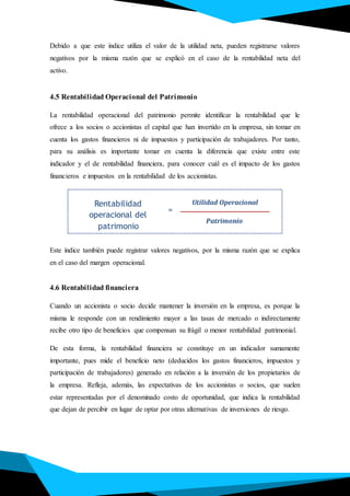 Debido a que este índice utiliza el valor de la utilidad neta, pueden registrarse valores
negativos por la misma razón que se explicó en el caso de la rentabilidad neta del
activo.
4.5 Rentabilidad Operacional del Patrimonio
La rentabilidad operacional del patrimonio permite identificar la rentabilidad que le
ofrece a los socios o accionistas el capital que han invertido en la empresa, sin tomar en
cuenta los gastos financieros ni de impuestos y participación de trabajadores. Por tanto,
para su análisis es importante tomar en cuenta la diferencia que existe entre este
indicador y el de rentabilidad financiera, para conocer cuál es el impacto de los gastos
financieros e impuestos en la rentabilidad de los accionistas.
Este índice también puede registrar valores negativos, por la misma razón que se explica
en el caso del margen operacional.
4.6 Rentabilidad financiera
Cuando un accionista o socio decide mantener la inversión en la empresa, es porque la
misma le responde con un rendimiento mayor a las tasas de mercado o indirectamente
recibe otro tipo de beneficios que compensan su frágil o menor rentabilidad patrimonial.
De esta forma, la rentabilidad financiera se constituye en un indicador sumamente
importante, pues mide el beneficio neto (deducidos los gastos financieros, impuestos y
participación de trabajadores) generado en relación a la inversión de los propietarios de
la empresa. Refleja, además, las expectativas de los accionistas o socios, que suelen
estar representadas por el denominado costo de oportunidad, que indica la rentabilidad
que dejan de percibir en lugar de optar por otras alternativas de inversiones de riesgo.
Rentabilidad
operacional del
patrimonio
Utilidad Operacional
Patrimonio
=
 