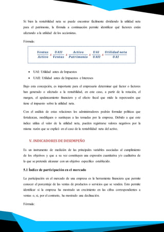 Si bien la rentabilidad neta se puede encontrar fácilmente dividiendo la utilidad neta
para el patrimonio, la fórmula a continuación permite identificar qué factores están
afectando a la utilidad de los accionistas.
Fórmula:
𝑽𝒆𝒏𝒕𝒂𝒔
𝑨𝒄𝒕𝒊𝒗𝒐
𝒙
𝑼𝑨𝑰𝑰
𝑽𝒆𝒏𝒕𝒂𝒔
𝒙
𝑨𝒄𝒕𝒊𝒗𝒐
𝑷𝒂𝒕𝒓𝒊𝒎𝒐𝒏𝒊𝒐
𝒙
𝑼𝑨𝑰
𝑼𝑨𝑰𝑰
𝒙
𝑼𝒕𝒊𝒍𝒊𝒅𝒂𝒅 𝒏𝒆𝒕𝒂
𝑼𝑨𝑰
 UAI: Utilidad antes de Impuestos
 UAII: Utilidad antes de Impuestos e Intereses
Bajo esta concepción, es importante para el empresario determinar qué factor o factores
han generado o afectado a la rentabilidad, en este caso, a partir de la rotación, el
margen, el apalancamiento financiero y el efecto fiscal que mide la repercusión que
tiene el impuesto sobre la utilidad neta.
Con el análisis de estas relaciones los administradores podrán formular políticas que
fortalezcan, modifiquen o sustituyan a las tomadas por la empresa. Debido a que este
índice utiliza el valor de la utilidad neta, pueden registrarse valores negativos por la
misma razón que se explicó en el caso de la rentabilidad neta del activo.
V. INDICADORES DE DESEMPEÑO
Es un instrumento de medición de las principales variables asociadas al cumplimiento
de los objetivos y que a su vez constituyen una expresión cuantitativa y/o cualitativa de
lo que se pretende alcanzar con un objetivo específico establecido.
5.1 Índice de participación en el mercado
La participación en el mercado de una empresa es la herramienta financiera que permite
conocer el porcentaje de las ventas de productos o servicios que se venden. Esto permite
identificar si la empresa ha mostrado un crecimiento en las cifras correspondientes a
ventas o, si, por el contrario, ha mostrado una declinación.
Fórmula:
 