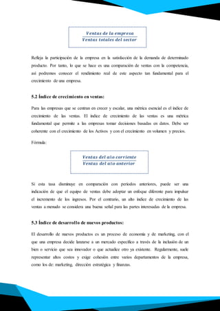 𝑽𝒆𝒏𝒕𝒂𝒔 𝒅𝒆 𝒍𝒂 𝒆𝒎𝒑𝒓𝒆𝒔𝒂
𝑽𝒆𝒏𝒕𝒂𝒔 𝒕𝒐𝒕𝒂𝒍𝒆𝒔 𝒅𝒆𝒍 𝒔𝒆𝒄𝒕𝒐𝒓
.
Refleja la participación de la empresa en la satisfacción de la demanda de determinado
producto. Por tanto, lo que se hace es una comparación de ventas con la competencia,
así podremos conocer el rendimiento real de este aspecto tan fundamental para el
crecimiento de una empresa.
5.2 Índice de crecimiento en ventas:
Para las empresas que se centran en crecer y escalar, una métrica esencial es el índice de
crecimiento de las ventas. El índice de crecimiento de las ventas es una métrica
fundamental que permite a las empresas tomar decisiones basadas en datos. Debe ser
coherente con el crecimiento de los Activos y con el crecimiento en volumen y precios.
Fórmula:
Si esta tasa disminuye en comparación con periodos anteriores, puede ser una
indicación de que el equipo de ventas debe adoptar un enfoque diferente para impulsar
el incremento de los ingresos. Por el contrario, un alto índice de crecimiento de las
ventas a menudo se considera una buena señal para las partes interesadas de la empresa.
5.3 Índice de desarrollo de nuevos productos:
El desarrollo de nuevos productos es un proceso de economía y de marketing, con el
que una empresa decide lanzarse a un mercado específico a través de la inclusión de un
bien o servicio que sea innovador o que actualice otro ya existente. Regularmente, suele
representar altos costos y exige cohesión entre varios departamentos de la empresa,
como los de: marketing, dirección estratégica y finanzas.
𝑽𝒆𝒏𝒕𝒂𝒔 𝒅𝒆𝒍 𝒂ñ𝒐 𝒄𝒐𝒓𝒓𝒊𝒆𝒏𝒕𝒆
𝑽𝒆𝒏𝒕𝒂𝒔 𝒅𝒆𝒍 𝒂ñ𝒐 𝒂𝒏𝒕𝒆𝒓𝒊𝒐𝒓
 