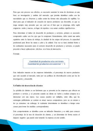 Para que este proceso sea efectivo, es necesario sustentar la toma de decisiones en una
base en investigación y análisis del mercado, que permita identificar cuáles son las
necesidades que se observan y cuáles serían las formas más adecuadas de suplirlas. Lo
ideal para que el indicador de creación de nuevos productos sea favorable, es que se
tenga siempre muy presente que sea cual sea el bien que se proponga, debe suplir
exigencias reales y nuevas, en lugar de repetirse o no sumar cambios significativos.
Para determinar el índice de desarrollo de productos y servicios, primero es necesario
comprender cuáles son los ejes que lo componen. Generalmente, debe existir una unión
equitativa entre la fuerza de trabajo, la claridad de las etapas del proceso, la capacidad
profesional para llevar las metas a cabo y la calidad. Una vez se tiene claridad frente a
los sedimentos necesarios para el correcto desarrollo de productos y servicios, se puede
proceder a hacer aplicaciones efectivas en el área de innovación.
Fórmula:
.
𝑪𝒂𝒏𝒕𝒊𝒅𝒂𝒅 𝒅𝒆 𝒑𝒓𝒐𝒅𝒖𝒄𝒕𝒐𝒔 𝒂ñ𝒐 𝒄𝒐𝒓𝒓𝒊𝒆𝒏𝒕𝒆
𝑪𝒂𝒏𝒕𝒊𝒅𝒂𝒅 𝒅𝒆 𝒑𝒓𝒐𝒅𝒖𝒄𝒕𝒐𝒔 𝒂ñ𝒐 𝒂𝒏𝒕𝒆𝒓𝒊𝒐𝒓 − 𝟏
Este indicador muestra en las empresas industriales, el porcentaje de nuevos productos
que está sacando al mercado, tanto por sus políticas de diversificación como por las de
investigación y desarrollo.
5.4 Índice de deserción de clientes
La pérdida de clientes es un fenómeno que se presenta en las empresas que ofrecen un
producto o servicio, y se presenta cuando un cliente no vuelve a realizar compras ni a
interactuar con una marca. Las causas pueden ser múltiples, entre ellas, que las
estrategias publicitarias se centran en atraer nuevos compradores, pero no en retener a
los ya existentes; sin embargo, lo realmente determinante es identificar a tiempo estas
causas para tomar las medidas correspondientes.
Este comportamiento se identifica como un indicador financiero y se mide para conocer
el porcentaje de la tasa de deserción de clientes, y así determinar de forma exacta el
impacto negativo que puede estar teniendo la empresa en este sentido.
 