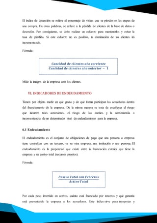 El índice de deserción se refiere al porcentaje de visitas que se pierden en las etapas de
una compra. En otras palabras, se refiere a la pérdida de clientes de la base de datos o
deserción. Por consiguiente, se debe realizar un esfuerzo para mantenerlos y evitar la
tasa de pérdida. Si este esfuerzo no es positivo, la disminución de los clientes irá
incrementando.
Fórmula:
.
𝑪𝒂𝒏𝒕𝒊𝒅𝒂𝒅 𝒅𝒆 𝒄𝒍𝒊𝒆𝒏𝒕𝒆𝒔 𝒂ñ𝒐 𝒄𝒐𝒓𝒓𝒊𝒆𝒏𝒕𝒆
𝑪𝒂𝒏𝒕𝒊𝒅𝒂𝒅 𝒅𝒆 𝒄𝒍𝒊𝒆𝒏𝒕𝒆𝒔 𝒂ñ𝒐 𝒂𝒏𝒕𝒆𝒓𝒊𝒐𝒓 − 𝟏
Mide la imagen de la empresa ante los clientes.
VI. INDICADORES DE ENDEUDAMIENTO
Tienen por objeto medir en qué grado y de qué forma participan los acreedores dentro
del financiamiento de la empresa. De la misma manera se trata de establecer el riesgo
que incurren tales acreedores, el riesgo de los dueños y la conveniencia o
inconveniencia de un determinado nivel de endeudamiento para la empresa.
6.1 Endeudamiento
El endeudamiento es el conjunto de obligaciones de pago que una persona o empresa
tiene contraídas con un tercero, ya se otra empresa, una institución o una persona. El
endeudamiento es la proporción que existe entre la financiación exterior que tiene la
empresa y su pasivo total (recursos propios).
Fórmula:
𝑷𝒂𝒔𝒊𝒗𝒐 𝑻𝒐𝒕𝒂𝒍 𝒄𝒐𝒏 𝑻𝒆𝒓𝒄𝒆𝒓𝒐𝒔
𝑨𝒄𝒕𝒊𝒗𝒐 𝑻𝒐𝒕𝒂𝒍
Por cada peso invertido en activos, cuánto está financiado por terceros y qué garantía
está presentando la empresa a los acreedores. Este índice sirve para interpretar y
 
