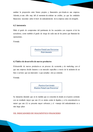 analizar la proporción entre bienes propios y financiados por deuda en una empresa.
Además, es una cifra muy útil al momento de solicitar un crédito, ya que las entidades
financieras necesitan saber el nivel de endeudamiento de tu empresa antes de otorgarlo.
6.2 Autonomía
Mide el grado de compromiso del patrimonio de los asociados con respecto al de los
acreedores, como también el grado de riesgo de cada una de las partes que financian las
operaciones.
Fórmula:
.
𝑷𝒂𝒔𝒊𝒗𝒐 𝑻𝒐𝒕𝒂𝒍 𝒄𝒐𝒏 𝑻𝒆𝒓𝒄𝒆𝒓𝒐𝒔
𝑷𝒂𝒕𝒓𝒊𝒎𝒐𝒏𝒊𝒐
6.3 Índice de desarrollo de nuevos productos
El desarrollo de nuevos productos es un proceso de economía y de marketing, con el
que una empresa decide lanzarse a un mercado específico a través de la inclusión de un
bien o servicio que sea innovador o que actualice otro ya existente.
Fórmula:
.
𝑷𝒂𝒔𝒊𝒗𝒐 𝑪𝒐𝒓𝒓𝒊𝒆𝒏𝒕𝒆
𝑷𝒂𝒔𝒊𝒗𝒐 𝑻𝒐𝒕𝒂𝒍 𝒄𝒐𝒏 𝑻𝒓𝒆𝒄𝒆𝒓𝒐𝒔
Se interpreta diciendo que en la medida que se concentra la deuda en el pasivo corriente
con un resultado mayor que uno (1) se atenta contra la liquidez, y si la concentración es
menor que uno (1) se presenta mayor solvencia y el −manejo del endeudamiento es a
más largo plazo
VII. INDICADORES DE DIAGNÓSTICO FINANCIERO
 