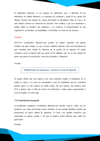 El diagnóstico financiero es un conjunto de indicadores qué, a diferencia de los
indicadores de análisis financiero, se construyen no solamente a partir de las cuentas del
Balance General sino además de cuentas del Estado de Resultados, Flujo de Caja y de
otras fuentes externos de valoración de mercado. Esto conlleva a que sus conclusiones y
análisis midan en términos más dinámicos, y no estáticos, el comportamiento de una
organización en términos de rentabilidad y efectividad en el uso de sus recursos.
7.1 EVA
El EVA es un indicador financiero que permite un cálculo específico del ingreso
residual, una gran ventaja, ya que en pocas palabras funciona como una herramienta de
gran exactitud para estimar la eficiencia de la gestión de la empresa. Se puede
considerar como el importe final que queda de las utilidades una vez se han restado los
gastos que genera la producción, costos de accionistas e impuestos.
Fórmula:
Se puede afirmar que una empresa crea valor solamente cuando el rendimiento de su
capital es mayor a su costo de oportunidad o tasa de rendimiento que los accionistas
podrían ganar en otro negocio de similar riesgo. De otra manera, una empresa tiene
EVA o genera valor sí cubre los costos de producción o ventas, gastos operacionales y
costo de capital y le sobra algo.
7.2 Contribución marginal
La contribución marginal es un indicador financiero que permite conocer cuáles son los
productos que están presentando mayor beneficio, lo que permite identificar aquello que
proporciona un mayor umbral de ganancias. Es decir, son aquellos productos que
representan un ingreso estable y del que la empresa podrá disponer para cubrir los
gastos fijos.
Fórmula:
Utilidad antes de impuestos – (Activos x Costo de Capital)
 