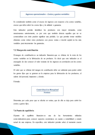 Es considerado también como el exceso de ingresos con respecto a los costos variables,
exceso que debe cubrir los costos fijos y la utilidad o ganancia.
Este indicador permite identificar los productos con mayor demanda, como
mencionamos anteriormente, es por esto que también detecta aquellos que no se
comercializan con éxito pueden significar una pérdida. Lo que permite tomar medidas
eficientes como retirar estos productos con pocas ventas e invertir capital en los más
vendidos para incrementar las ganancias.
7.3 Margen de contribución
El margen de contribución es un indicador financiero que se obtiene de la resta de los
costos variables en la fabricación de un producto. Es decir que este indicador es el
encargado de dar conocer el valor restante de los ingresos en correlación con los costos
variables.
El valor que se obtiene del margen de contribución debe ser suficiente para poder cubrir
los gastos fijos que se generan en la empresa para la fabricación de los productos, el
salario del personal, impuestos y demás.
Fórmula:
𝑪𝒐𝒏𝒕𝒓𝒊𝒃𝒖𝒄𝒊ó𝒏 𝑴𝒂𝒓𝒈𝒊𝒏𝒂𝒍
𝑽𝒆𝒏𝒕𝒂𝒔
Determina por cada peso que se efectúe en ventas, que de ello se deja para cubrir los
costos y gastos fijos.
7.4 Punto de equilibrio
El punto de equilibrio financiero es una de las herramientas utilizadas
como indicadores para conocer aspectos económicos en cuanto a rentabilidad y estado
actual de una empresa. En específico, este indicador permite saber el momento exacto
Ingresos operacionales – Costos y gastos variables
 
