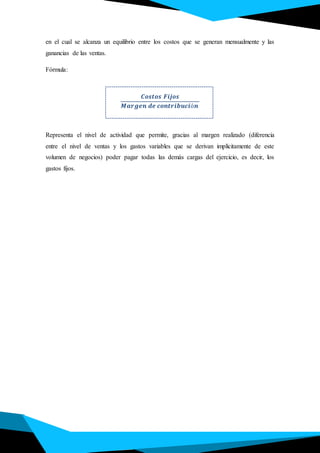 en el cual se alcanza un equilibrio entre los costos que se generan mensualmente y las
ganancias de las ventas.
Fórmula:
.
𝑪𝒐𝒔𝒕𝒐𝒔 𝑭𝒊𝒋𝒐𝒔
𝑴𝒂𝒓𝒈𝒆𝒏 𝒅𝒆 𝒄𝒐𝒏𝒕𝒓𝒊𝒃𝒖𝒄𝒊ó𝒏
Representa el nivel de actividad que permite, gracias al margen realizado (diferencia
entre el nivel de ventas y los gastos variables que se derivan implícitamente de este
volumen de negocios) poder pagar todas las demás cargas del ejercicio, es decir, los
gastos fijos.
 
