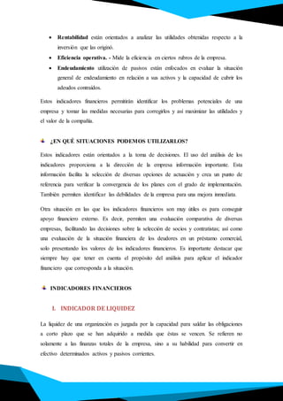  Rentabilidad están orientados a analizar las utilidades obtenidas respecto a la
inversión que las originó.
 Eficiencia operativa. - Mide la eficiencia en ciertos rubros de la empresa.
 Endeudamiento utilización de pasivos están enfocados en evaluar la situación
general de endeudamiento en relación a sus activos y la capacidad de cubrir los
adeudos contraídos.
Estos indicadores financieros permitirán identificar los problemas potenciales de una
empresa y tomar las medidas necesarias para corregirlos y así maximizar las utilidades y
el valor de la compañía.
¿EN QUÉ SITUACIONES PODEMOS UTILIZARLOS?
Estos indicadores están orientados a la toma de decisiones. El uso del análisis de los
indicadores proporciona a la dirección de la empresa información importante. Esta
información facilita la selección de diversas opciones de actuación y crea un punto de
referencia para verificar la convergencia de los planes con el grado de implementación.
También permiten identificar las debilidades de la empresa para una mejora inmediata.
Otra situación en las que los indicadores financieros son muy útiles es para conseguir
apoyo financiero externo. Es decir, permiten una evaluación comparativa de diversas
empresas, facilitando las decisiones sobre la selección de socios y contratistas; así como
una evaluación de la situación financiera de los deudores en un préstamo comercial,
solo presentando los valores de los indicadores financieros. Es importante destacar que
siempre hay que tener en cuenta el propósito del análisis para aplicar el indicador
financiero que corresponda a la situación.
INDICADORES FINANCIEROS
I. INDICADOR DE LIQUIDEZ
La liquidez de una organización es juzgada por la capacidad para saldar las obligaciones
a corto plazo que se han adquirido a medida que éstas se vencen. Se refieren no
solamente a las finanzas totales de la empresa, sino a su habilidad para convertir en
efectivo determinados activos y pasivos corrientes.
 