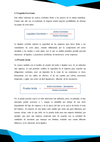 Liquidez Corriente
Activo Corriente
Pasivo Corriente
=
Prueba Ácida
Activo Corriente – Inventario
ácidaprueba
Pasivo Corriente
=
1.1 LiquidezCorriente
Este índice relaciona los activos corrientes frente a los pasivos de la misma naturaleza.
Cuanto más alto sea el coeficiente, la empresa tendrá mayores posibilidades de efectuar
sus pagos de corto plazo
La liquidez corriente muestra la capacidad de las empresas para hacer frente a sus
vencimientos de corto plazo, estando influenciada por la composición del activo
circulante y las deudas a corto plazo, por lo que su análisis periódico permite prevenir
situaciones de liquidez y posteriores problemas de insolvencia en las empresas.
1.2 Prueba Ácida
Se conoce también con el nombre de prueba del ácido o liquidez seca. Es un indicador
más riguroso, el cual pretende verificar la capacidad de la empresa para cancelar sus
obligaciones corrientes, pero sin depender de la venta de sus existencias; es decir,
básicamente con sus saldos de efectivo, el de sus cuentas por cobrar, inversiones
temporales y algún otro activo de fácil liquidación, diferente de los inventarios.
No se puede precisar cuál es el valor ideal para este indicador, pero, en principio, el más
adecuado podría acercarse a 1, aunque es admisible por debajo de este nivel,
dependiendo del tipo de empresa y de la época del año en la cual se ha hecho el corte
del balance. Al respecto de este índice cabe señalar que existe una gran diferencia, por
razones obvias, entre lo que debe ser la prueba ácida para una empresa industrial, por
ejemplo, que para una empresa comercial; pues de acuerdo con su actividad las
cantidades de inventario que manejan son distintas, teniendo esta cuenta diferente
influencia en la valoración de la liquidez.
 